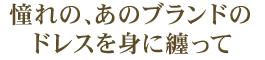 憧れの、あのブランドのドレスを身に纏って